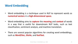 Hichem Felouat - hichemfel@nii.ac.jp - 2024 12
• Word embedding is a technique used in NLP to represent words as
numerical vectors in a high-dimensional space.
• Word embedding aims to capture the meaning and context of words
in a way that is useful for downstream NLP tasks, such as text
classification, sentiment analysis, and machine translation.
• There are several popular algorithms for creating word embeddings,
such as Word2Vec, GloVe, and fastText.
Word Embedding
 