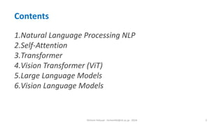 Hichem Felouat - hichemfel@nii.ac.jp - 2024 2
Contents
1.Natural Language Processing NLP
2.Self-Attention
3.Transformer
4.Vision Transformer (ViT)
5.Large Language Models
6.Vision Language Models
 