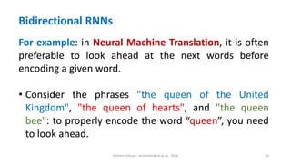 Hichem Felouat - hichemfel@nii.ac.jp - 2024 20
Bidirectional RNNs
For example: in Neural Machine Translation, it is often
preferable to look ahead at the next words before
encoding a given word.
• Consider the phrases "the queen of the United
Kingdom", "the queen of hearts", and "the queen
bee": to properly encode the word “queen”, you need
to look ahead.
 