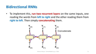 Hichem Felouat - hichemfel@nii.ac.jp - 2024 21
Bidirectional RNNs
• To implement this, run two recurrent layers on the same inputs, one
reading the words from left to right and the other reading them from
right to left. Then simply concatenating them.
 