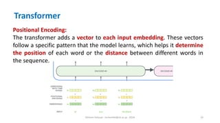 Hichem Felouat - hichemfel@nii.ac.jp - 2024 33
Transformer
Positional Encoding:
The transformer adds a vector to each input embedding. These vectors
follow a specific pattern that the model learns, which helps it determine
the position of each word or the distance between different words in
the sequence.
 