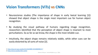 Hichem Felouat - hichemfel@nii.ac.jp - 2024 42
• Neuroscience studies (The importance of shape in early lexical learning [1])
showed that object shape is the single most important cue for human object
recognition.
• By studying the visual pathway of humans regarding image recognition,
researchers identified that the perception of object shape is invariant to most
perturbations. So as far as we know, the shape is the most reliable cue.
• Intuitively, the object shape remains relatively stable, while other cues can be
easily distorted by all sorts of noise [2].
1: https://psycnet.apa.org/doi/10.1016/0885-2014(88)90014-7
2: https://arxiv.org/abs/1811.12231
Vision Transformers (ViTs) vs CNNs
 