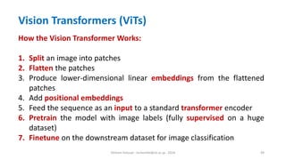 Hichem Felouat - hichemfel@nii.ac.jp - 2024 49
How the Vision Transformer Works:
1. Split an image into patches
2. Flatten the patches
3. Produce lower-dimensional linear embeddings from the flattened
patches
4. Add positional embeddings
5. Feed the sequence as an input to a standard transformer encoder
6. Pretrain the model with image labels (fully supervised on a huge
dataset)
7. Finetune on the downstream dataset for image classification
Vision Transformers (ViTs)
 