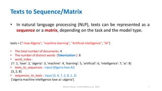 Hichem Felouat - hichemfel@nii.ac.jp - 2024 7
Texts to Sequence/Matrix
• In natural language processing (NLP), texts can be represented as a
sequence or a matrix, depending on the task and the model type.
texts = ["I love Algeria", "machine learning", "Artificial intelligence", "AI"]
• The total number of documents: 4
• The number of distinct words (Tokenization ): 8
• word_index :
{'i': 1, 'love': 2, 'algeria': 3, 'machine': 4, 'learning': 5, 'artificial': 6, 'intelligence': 7, 'ai': 8}
• texts_to_sequences : input [Algeria love AI]
[3, 2, 8]
• sequences_to_texts : input [3, 4, 7, 2, 8, 1, 3]
['algeria machine intelligence love ai i algeria']
 