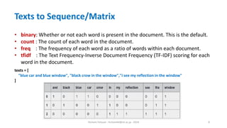 Hichem Felouat - hichemfel@nii.ac.jp - 2024 8
Texts to Sequence/Matrix
• binary: Whether or not each word is present in the document. This is the default.
• count : The count of each word in the document.
• freq : The frequency of each word as a ratio of words within each document.
• tfidf : The Text Frequency-Inverse Document Frequency (TF-IDF) scoring for each
word in the document.
texts = [
"blue car and blue window", "black crow in the window","i see my reflection in the window"
]
 