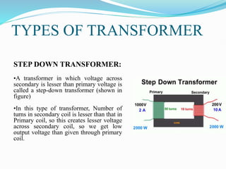 TYPES OF TRANSFORMER
STEP DOWN TRANSFORMER:
•A transformer in which voltage across
secondary is lesser than primary voltage is
called a step-down transformer (shown in
figure)
•In this type of transformer, Number of
turns in secondary coil is lesser than that in
Primary coil, so this creates lesser voltage
across secondary coil, so we get low
output voltage than given through primary
coil.
 