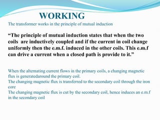 The transformer works in the principle of mutual induction
“The principle of mutual induction states that when the two
coils are inductively coupled and if the current in coil change
uniformly then the e.m.f. induced in the other coils. This e.m.f
can drive a current when a closed path is provide to it.”
When the alternating current flows in the primary coils, a changing magnetic
flux is generatedaround the primary coil.
The changing magnetic flux is transferred to the secondary coil through the iron
core
The changing magnetic flux is cut by the secondary coil, hence induces an e.m.f
in the secondary coil
WORKING
 