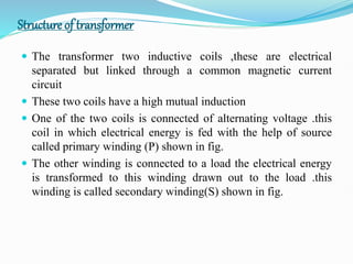 Structure of transformer
 The transformer two inductive coils ,these are electrical
separated but linked through a common magnetic current
circuit
 These two coils have a high mutual induction
 One of the two coils is connected of alternating voltage .this
coil in which electrical energy is fed with the help of source
called primary winding (P) shown in fig.
 The other winding is connected to a load the electrical energy
is transformed to this winding drawn out to the load .this
winding is called secondary winding(S) shown in fig.
 