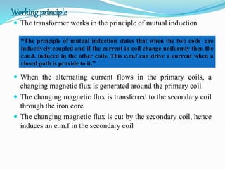 Working principle
 The transformer works in the principle of mutual induction
 When the alternating current flows in the primary coils, a
changing magnetic flux is generated around the primary coil.
 The changing magnetic flux is transferred to the secondary coil
through the iron core
 The changing magnetic flux is cut by the secondary coil, hence
induces an e.m.f in the secondary coil
“The principle of mutual induction states that when the two coils are
inductively coupled and if the current in coil change uniformly then the
e.m.f. induced in the other coils. This e.m.f can drive a current when a
closed path is provide to it.”
 