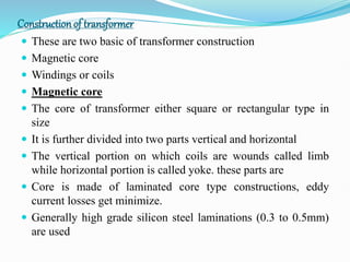 Constructionof transformer
 These are two basic of transformer construction
 Magnetic core
 Windings or coils
 Magnetic core
 The core of transformer either square or rectangular type in
size
 It is further divided into two parts vertical and horizontal
 The vertical portion on which coils are wounds called limb
while horizontal portion is called yoke. these parts are
 Core is made of laminated core type constructions, eddy
current losses get minimize.
 Generally high grade silicon steel laminations (0.3 to 0.5mm)
are used
 