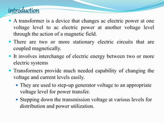 introduction
 A transformer is a device that changes ac electric power at one
voltage level to ac electric power at another voltage level
through the action of a magnetic field.
 There are two or more stationary electric circuits that are
coupled magnetically.
 It involves interchange of electric energy between two or more
electric systems
 Transformers provide much needed capability of changing the
voltage and current levels easily.
 They are used to step-up generator voltage to an appropriate
voltage level for power transfer.
 Stepping down the transmission voltage at various levels for
distribution and power utilization.
 