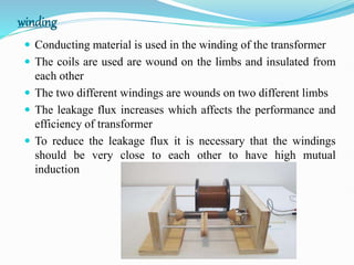 winding
 Conducting material is used in the winding of the transformer
 The coils are used are wound on the limbs and insulated from
each other
 The two different windings are wounds on two different limbs
 The leakage flux increases which affects the performance and
efficiency of transformer
 To reduce the leakage flux it is necessary that the windings
should be very close to each other to have high mutual
induction
 