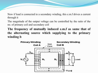 Now if load is connected to a secondary winding, this e.m.f drives a current
through it
The magnitude of the output voltage can be controlled by the ratio of the
no. of primary coil and secondary coil
The frequency of mutually induced e.m.f as same that of
the alternating source which supplying to the primary
winding b
 