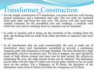  For the simple construction of a transformer, you must need two coils having
mutual inductance and a laminated steel core. The two coils are insulated
from each other and from the steel core. The device will also need some
suitable container for the assembled core and windings, a medium with
which the core and its windings from its container can be insulated.
 In order to insulate and to bring out the terminals of the winding from the
tank, apt bushings that are made from either porcelain or capacitor type must
be used.
 In all transformers that are used commercially, the core is made out of
transformer sheet steel laminations assembled to provide a continuous
magnetic path with minimum of air-gap included. The steel should have high
permeability and low hysteresis loss. For this to happen, the steel should be
made of high silicon content and must also be heat treated. By effectively
laminating the core, the eddy-current losses can be reduced. The lamination
can be done with the help of a light coat of core plate varnish or lay an oxide
layer on the surface. For a frequency of 50 Hertz, the thickness of the
lamination varies from 0.35mm to 0.5mm for a frequency of 25 Hertz.
 