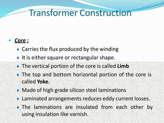 Transformer Construction
• Core :
♦ Carries the flux produced by the winding
♦ It is either square or rectangular shape.
♦ The vertical portion of the core is called Limb
♦ The top and bottom horizontal portion of the core is
called Yoke.
♦ Made of high grade silicon steel laminations
♦ Laminated arrangements reduces eddy current losses.
♦ The laminations are insulated from each other by
using insulation like varnish.
 