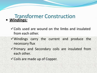Transformer Construction
• Windings:
Coils used are wound on the limbs and insulated
from each other.
Windings carry the current and produce the
necessary flux
Primary and Secondary coils are insulated from
each other.
Coils are made up of Copper.
 