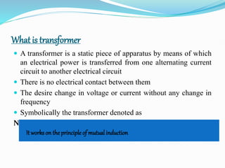 What is transformer
 A transformer is a static piece of apparatus by means of which
an electrical power is transferred from one alternating current
circuit to another electrical circuit
 There is no electrical contact between them
 The desire change in voltage or current without any change in
frequency
 Symbolically the transformer denoted as
NOTE :
It works on the principle of mutual induction
 