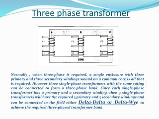 Three phase transformer
Normally , when three-phase is required, a single enclosure with three
primary and three secondary windings wound on a common core is all that
is required. However three single-phase transformers with the same rating
can be connected to form a three-phase bank. Since each single-phase
transformer has a primary and a secondary winding, then 3 single-phase
transformers will have the required 3 primary and 3 secondary windings and
can be connected in the field either Delta-Delta or Delta-Wye to
achieve the required three-phased transformer bank
 