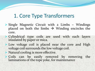 1. Core Type Transformers
 Single Magnetic Circuit with 2 Limbs – Windings
placed on both the limbs  Winding encircles the
core.
 Cylindrical type coils are used with each layers
insulated by paper or mica.
 Low voltage coil is placed near the core and High
voltagecoil surrounds the low voltagecoil.
 Natural cooling is more effective.
 Coils can be easily removed by removing the
laminations of the tope yoke, for maintenance
 