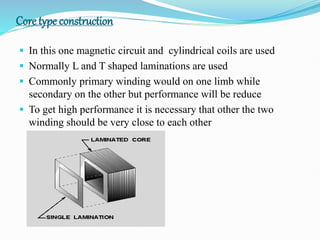 Core type construction
 In this one magnetic circuit and cylindrical coils are used
 Normally L and T shaped laminations are used
 Commonly primary winding would on one limb while
secondary on the other but performance will be reduce
 To get high performance it is necessary that other the two
winding should be very close to each other
 
