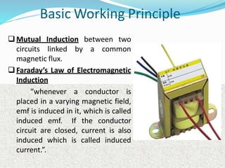 Basic Working Principle
Mutual Induction between two
circuits linked by a common
magnetic flux.
Faraday’s Law of Electromagnetic
Induction
“whenever a conductor is
placed in a varying magnetic field,
emf is induced in it, which is called
induced emf. If the conductor
circuit are closed, current is also
induced which is called induced
current.”.
 