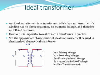 Ideal transformer
 An ideal transformer is a transformer which has no loses, i.e. it’s
winding has no ohmic resistance, no magnetic leakage, and therefore
no I2 R and core loses.
 However, it is impossible to realize such a transformer in practice.
 Yet, the approximate characteristic of ideal transformer will be used in
characterized the practical transformer.
V1 V2
N1 : N2
E1 E2
I1 I2
V1 – Primary Voltage
V2 – Secondary Voltage
E1 – Primary induced Voltage
E2 – secondary induced Voltage
N1:N2 – Transformer ratio
 
