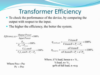 Transformer Efficiency
 To check the performance of the device, by comparing the
output with respect to the input.
 The higher the efficiency, the better the system.
%
100
cos
cos
%
100
%
100
,
2
2
2
2









cu
c
losses
out
out
P
P
I
V
I
V
P
P
P
Power
Input
Power
Output
Efficiency



%
100
cos
cos
%
100
cos
cos
2
)
(
)
(








cu
c
n
load
cu
c
load
full
P
n
P
nVA
nVA
P
P
VA
VA






Where, if ½ load, hence n = ½ ,
¼ load, n= ¼ ,
90% of full load, n =0.9
Where Pcu = Psc
Pc = Poc
 