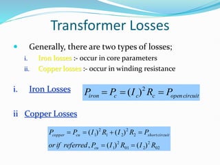 Transformer Losses
 Generally, there are two types of losses;
i. Iron losses :- occur in core parameters
ii. Copper losses :- occur in winding resistance
i. Iron Losses
ii Copper Losses
circuit
open
c
c
c
iron P
R
I
P
P 

 2
)
(
02
2
2
01
2
1
2
2
2
1
2
1
)
(
)
(
,
)
(
)
(
R
I
R
I
P
referred
if
or
P
R
I
R
I
P
P
cu
circuit
short
cu
copper






 