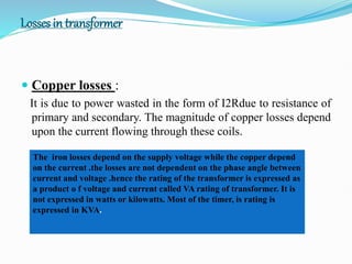 Losses in transformer
 Copper losses :
It is due to power wasted in the form of I2Rdue to resistance of
primary and secondary. The magnitude of copper losses depend
upon the current flowing through these coils.
The iron losses depend on the supply voltage while the copper depend
on the current .the losses are not dependent on the phase angle between
current and voltage .hence the rating of the transformer is expressed as
a product o f voltage and current called VA rating of transformer. It is
not expressed in watts or kilowatts. Most of the timer, is rating is
expressed in KVA.
 