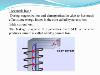 Hysteresis loss :
During magnetization and demagnetization ,due to hysteresis
effect some energy losses in the core called hysteresis loss
Eddy current loss :
The leakage magnetic flux generates the E.M.F in the core
produces current is called of eddy current loss.
 
