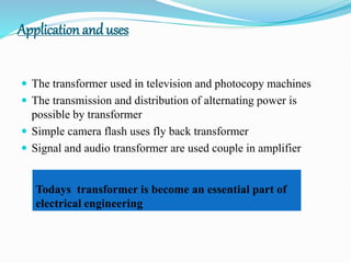 Application and uses
 The transformer used in television and photocopy machines
 The transmission and distribution of alternating power is
possible by transformer
 Simple camera flash uses fly back transformer
 Signal and audio transformer are used couple in amplifier
Todays transformer is become an essential part of
electrical engineering
 