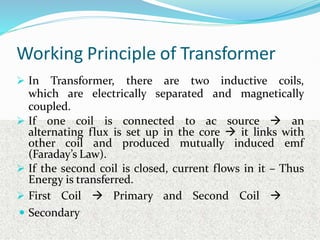 Working Principle of Transformer
 In Transformer, there are two inductive coils,
which are electrically separated and magnetically
coupled.
 If one coil is connected to ac source  an
alternating flux is set up in the core  it links with
other coil and produced mutually induced emf
(Faraday’s Law).
 If the second coil is closed, current flows in it – Thus
Energy is transferred.
 First Coil  Primary and Second Coil 
 Secondary
 