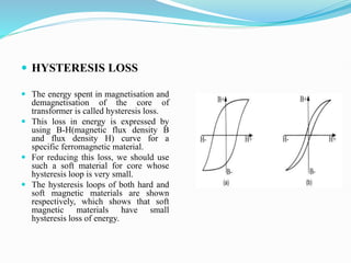  HYSTERESIS LOSS
 The energy spent in magnetisation and
demagnetisation of the core of
transformer is called hysteresis loss.
 This loss in energy is expressed by
using B-H(magnetic flux density B
and flux density H) curve for a
specific ferromagnetic material.
 For reducing this loss, we should use
such a soft material for core whose
hysteresis loop is very small.
 The hysteresis loops of both hard and
soft magnetic materials are shown
respectively, which shows that soft
magnetic materials have small
hysteresis loss of energy.
 