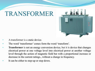 TRANSFORMER
• A transformer is a static device.
• The word ‘transformer’ comes form the word ‘transform’.
• Transformer is not an energy conversion device, but it is device that changes
electrical power at one voltage level into electrical power at another voltage
level through the action of magnetic field but with a proportional increase or
decrease in the current ratings., without a change in frequency.
• It can be either to step-up or step down.
 