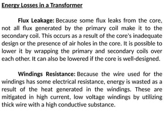 Energy Losses in a Transformer
Flux Leakage: Because some flux leaks from the core,
not all flux generated by the primary coil make it to the
secondary coil. This occurs as a result of the core's inadequate
design or the presence of air holes in the core. It is possible to
lower it by wrapping the primary and secondary coils over
each other. It can also be lowered if the core is well-designed.
Windings Resistance: Because the wire used for the
windings has some electrical resistance, energy is wasted as a
result of the heat generated in the windings. These are
mitigated in high current, low voltage windings by utilizing
thick wire with a high conductive substance.
 