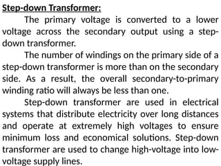 Step-down Transformer:
The primary voltage is converted to a lower
voltage across the secondary output using a step-
down transformer.
The number of windings on the primary side of a
step-down transformer is more than on the secondary
side. As a result, the overall secondary-to-primary
winding ratio will always be less than one.
Step-down transformer are used in electrical
systems that distribute electricity over long distances
and operate at extremely high voltages to ensure
minimum loss and economical solutions. Step-down
transformer are used to change high-voltage into low-
voltage supply lines.
 