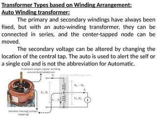 Transformer Types based on Winding Arrangement:
Auto Winding transformer:
The primary and secondary windings have always been
fixed, but with an auto-winding transformer, they can be
connected in series, and the center-tapped node can be
moved.
The secondary voltage can be altered by changing the
location of the central tap. The auto is used to alert the self or
a single coil and is not the abbreviation for Automatic.
 