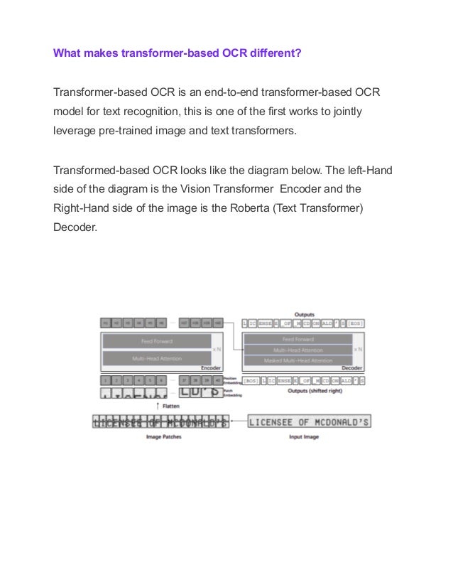 What makes transformer-based OCR different?
Transformer-based OCR is an end-to-end transformer-based OCR
model for text recognition, this is one of the first works to jointly
leverage pre-trained image and text transformers.
Transformed-based OCR looks like the diagram below. The left-Hand
side of the diagram is the Vision Transformer Encoder and the
Right-Hand side of the image is the Roberta (Text Transformer)
Decoder.
 