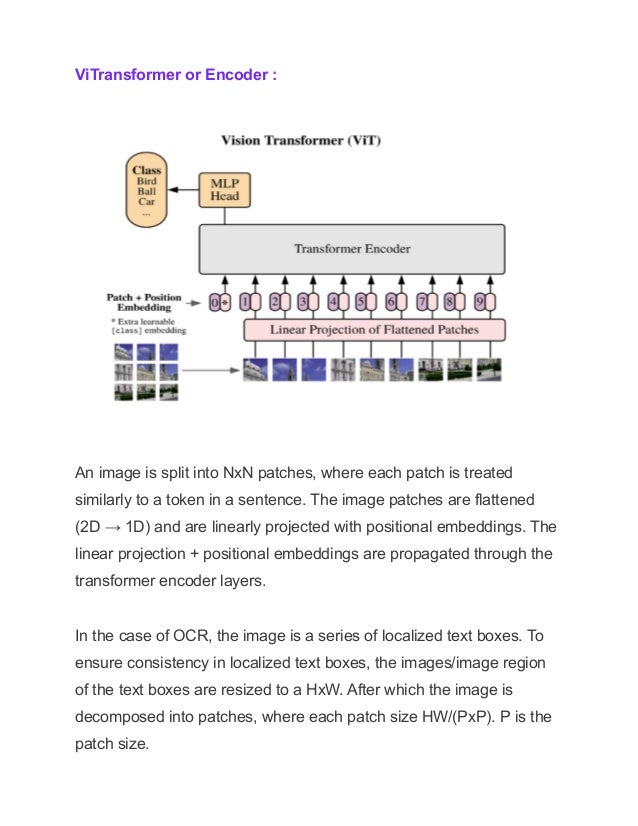ViTransformer or Encoder :
An image is split into NxN patches, where each patch is treated
similarly to a token in a sentence. The image patches are flattened
(2D → 1D) and are linearly projected with positional embeddings. The
linear projection + positional embeddings are propagated through the
transformer encoder layers.
In the case of OCR, the image is a series of localized text boxes. To
ensure consistency in localized text boxes, the images/image region
of the text boxes are resized to a HxW. After which the image is
decomposed into patches, where each patch size HW/(PxP). P is the
patch size.
 