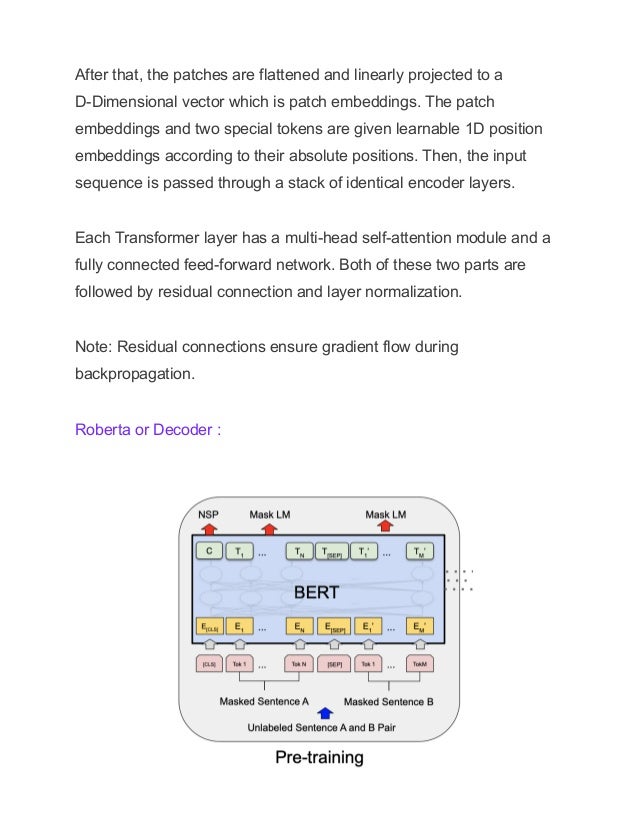 After that, the patches are flattened and linearly projected to a
D-Dimensional vector which is patch embeddings. The patch
embeddings and two special tokens are given learnable 1D position
embeddings according to their absolute positions. Then, the input
sequence is passed through a stack of identical encoder layers.
Each Transformer layer has a multi-head self-attention module and a
fully connected feed-forward network. Both of these two parts are
followed by residual connection and layer normalization.
Note: Residual connections ensure gradient flow during
backpropagation.
Roberta or Decoder :
 