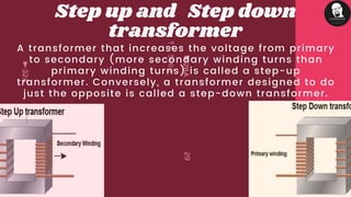 A transformer that increases the voltage from primary
to secondary (more secondary winding turns than
primary winding turns) is called a step-up
transformer. Conversely, a transformer designed to do
just the opposite is called a step-down transformer.
Step up and Step down
transformer
 
