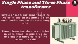 Single phase transformer contains
two coils, one on the primary side,
and another one on the secondary
side,
Three phase transformer contains
six coils, three for primary side,
and another three coils for the
secondary side.
Single Phase and Three Phase
transformer
 
