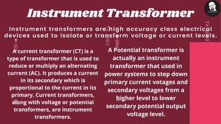 Instrument transformers are high accuracy class electrical
devices used to isolate or transform voltage or current levels.
Instrument Transformer
A current transformer (CT) is a
type of transformer that is used to
reduce or multiply an alternating
current (AC). It produces a current
in its secondary which is
proportional to the current in its
primary. Current transformers,
along with voltage or potential
transformers, are instrument
transformers.
A Potential transformer is
actually an instrument
transformer that used in
power systems to step down
primary current votages and
secondary voltages from a
higher level to lower
secondary potential output
voltage level.
 
