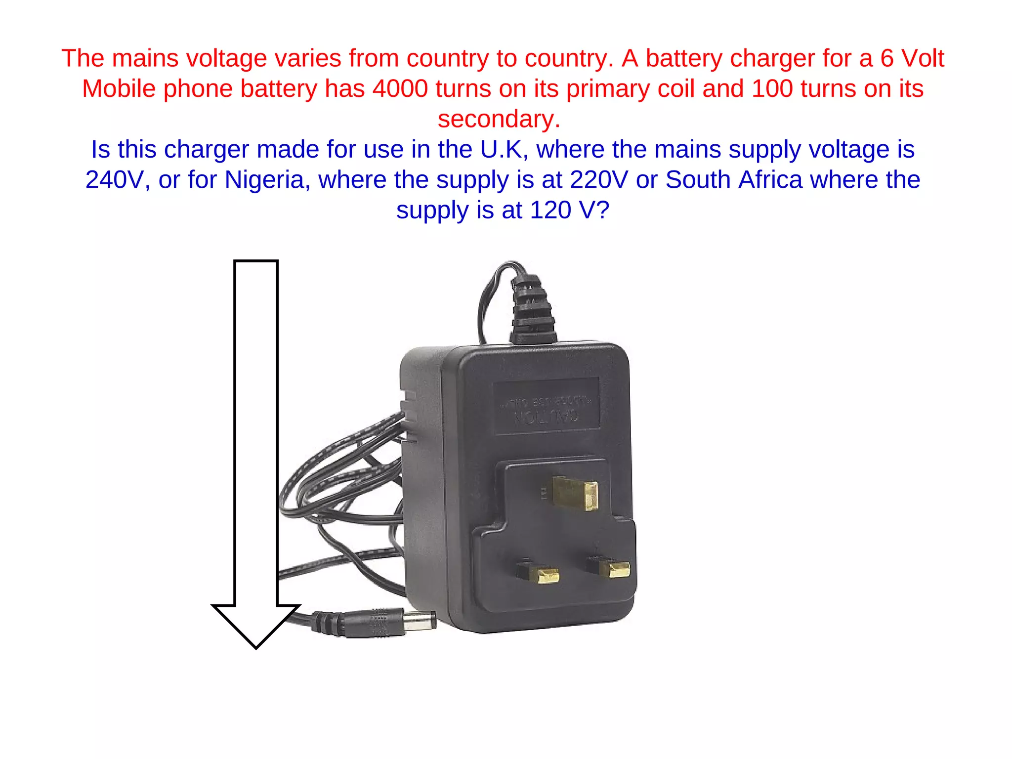The mains voltage varies from country to country. A battery charger for a 6 Volt Mobile phone battery has 4000 turns on its primary coil and 100 turns on its secondary.  Is this charger made for use in the U.K, where the mains supply voltage is 240V, or for Nigeria, where the supply is at 220V or South Africa where the supply is at 120 V? 