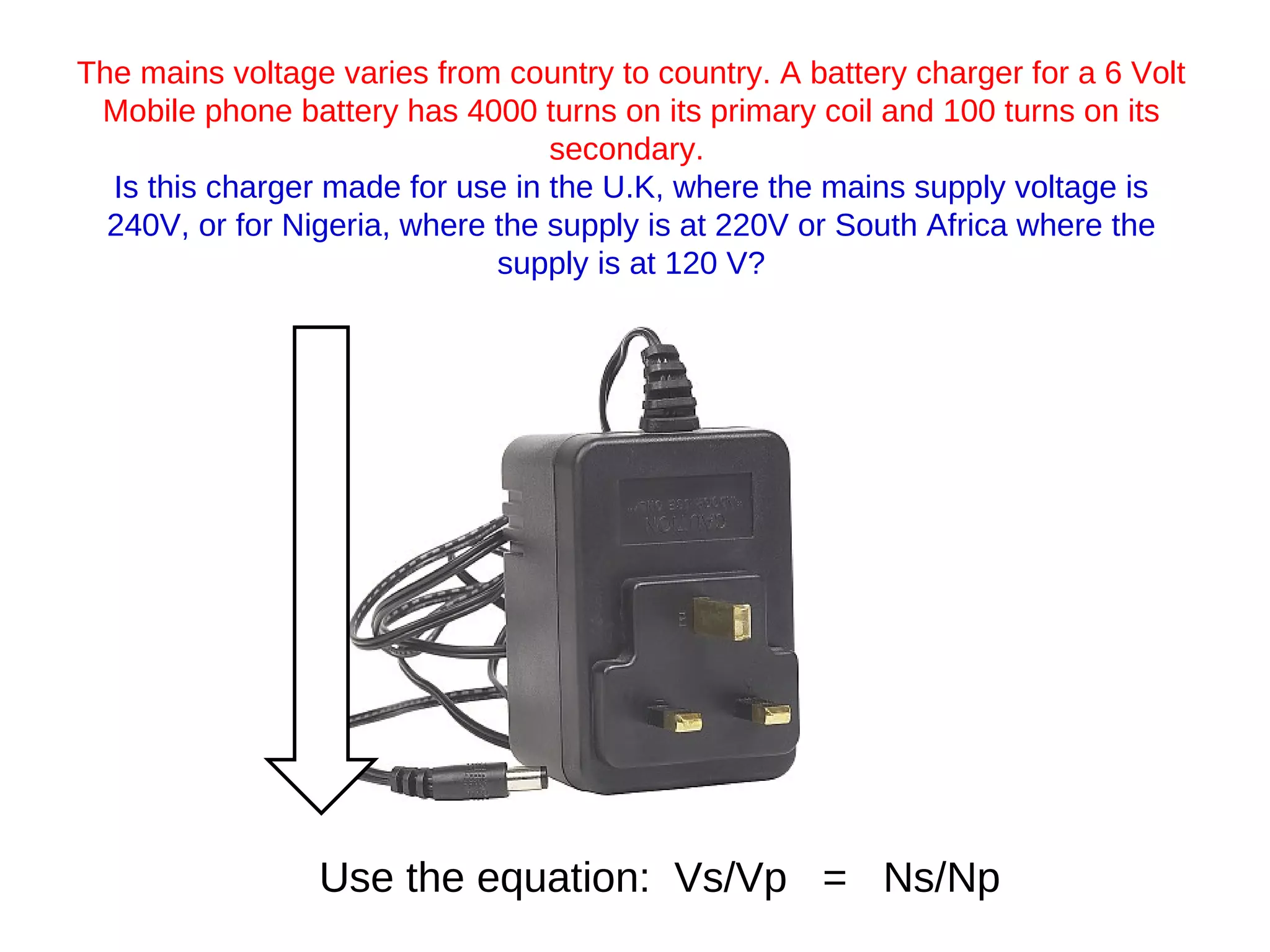 The mains voltage varies from country to country. A battery charger for a 6 Volt Mobile phone battery has 4000 turns on its primary coil and 100 turns on its secondary.  Is this charger made for use in the U.K, where the mains supply voltage is 240V, or for Nigeria, where the supply is at 220V or South Africa where the supply is at 120 V? Use the equation:  Vs/Vp  =  Ns/Np 