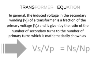 In general, the induced voltage in the secondary winding ( V S ) of a transformer is a fraction of the primary voltage ( V P ) and is given by the ratio of the number of secondary turns to the number of primary turns which is mathematically shown as  Vs/Vp  = Ns/Np TRANS FORMER   EQU ATION 