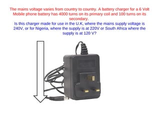 The mains voltage varies from country to country. A battery charger for a 6 Volt Mobile phone battery has 4000 turns on its primary coil and 100 turns on its secondary.  Is this charger made for use in the U.K, where the mains supply voltage is 240V, or for Nigeria, where the supply is at 220V or South Africa where the supply is at 120 V? 