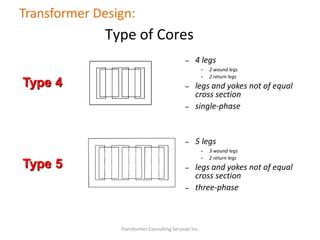 Transformer Consulting Services Inc.
Transformer Design:
Type of Cores
Type 4
Type 5
– 4 legs
• 2 wound legs
• 2 return legs
– legs and yokes not of equal
cross section
– single-phase
– 5 legs
• 3 wound legs
• 2 return legs
– legs and yokes not of equal
cross section
– three-phase
 