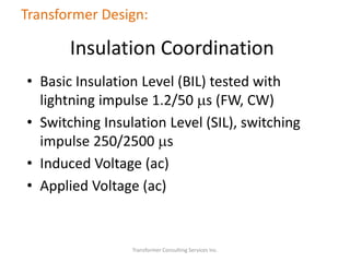 • Basic Insulation Level (BIL) tested with
lightning impulse 1.2/50 ms (FW, CW)
• Switching Insulation Level (SIL), switching
impulse 250/2500 ms
• Induced Voltage (ac)
• Applied Voltage (ac)
Transformer Consulting Services Inc.
Transformer Design:
Insulation Coordination
 