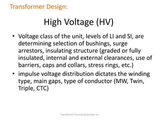 • Voltage class of the unit, levels of LI and SI, are
determining selection of bushings, surge
arrestors, insulating structure (graded or fully
insulated, internal and external clearances, use of
barriers, caps and collars, stress rings, etc.)
• impulse voltage distribution dictates the winding
type, main gaps, type of conductor (MW, Twin,
Triple, CTC)
Transformer Consulting Services Inc.
Transformer Design:
High Voltage (HV)
 